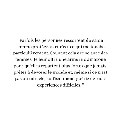 parfois les personnes ressortent du salon comme protégées, et c'est ce qui me touche particulièrement. souvent cela arrive avec des femmes. je leur offre une armure d'amazone pour qu'elles reparte